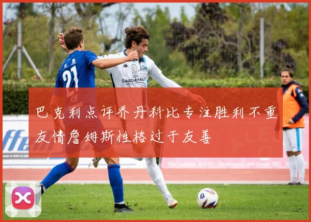 巴克利点评乔丹科比专注胜利不重友情詹姆斯性格过于友善