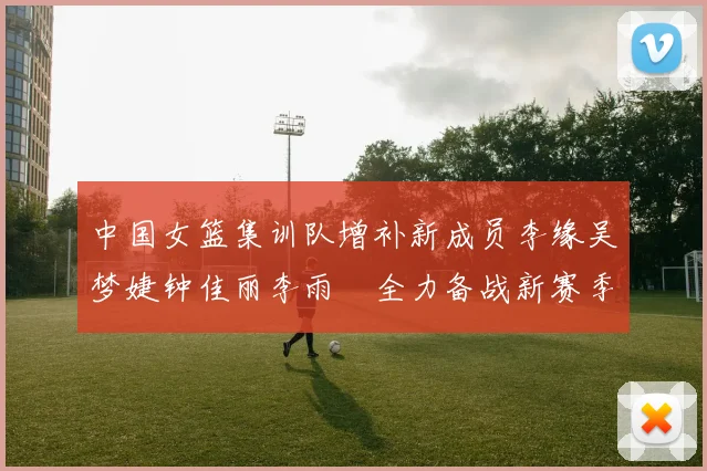 中国女篮集训队增补新成员李缘吴梦婕钟佳丽李雨汧全力备战新赛季