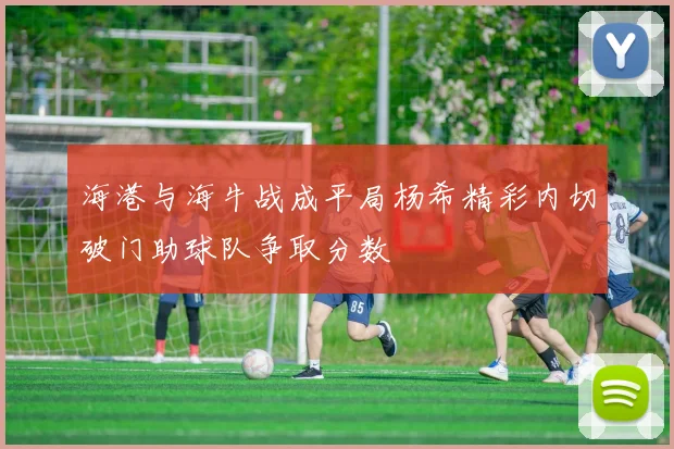 海港与海牛战成平局杨希精彩内切破门助球队争取分数