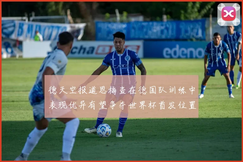 德天空报道恩梅查在德国队训练中表现优异有望争夺世界杯首发位置