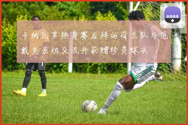 卡纳瓦罗热身赛后拜访荷兰队与范戴克亲切交流并获赠珍贵球衣