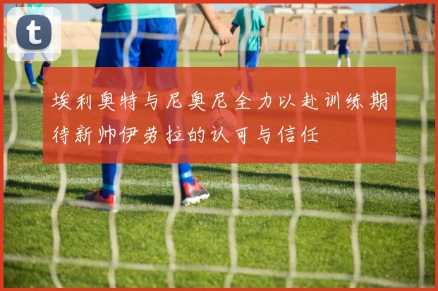 埃利奥特与尼奥尼全力以赴训练期待新帅伊劳拉的认可与信任