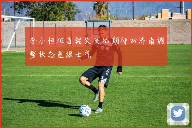 李小恒坦言错失良机期待回济南调整状态重振士气