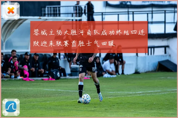 蓉城主场大胜河南队成功终结四连败迎来联赛首胜士气回暖