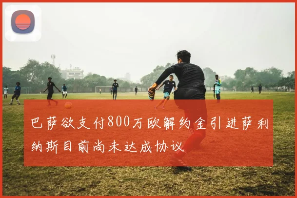巴萨欲支付800万欧解约金引进萨利纳斯目前尚未达成协议