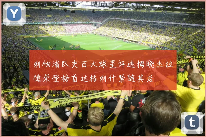 利物浦队史百大球星评选揭晓杰拉德荣登榜首达格利什紧随其后