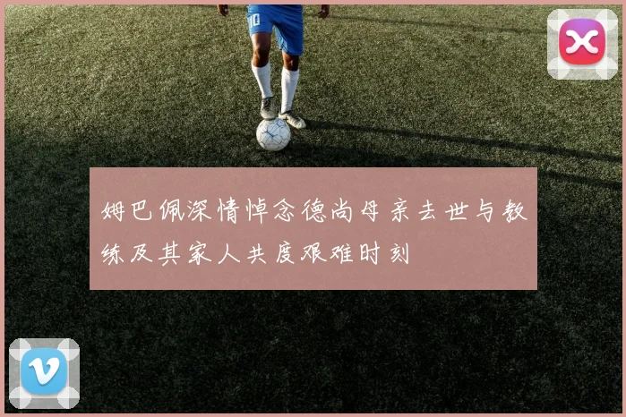 姆巴佩深情悼念德尚母亲去世与教练及其家人共度艰难时刻