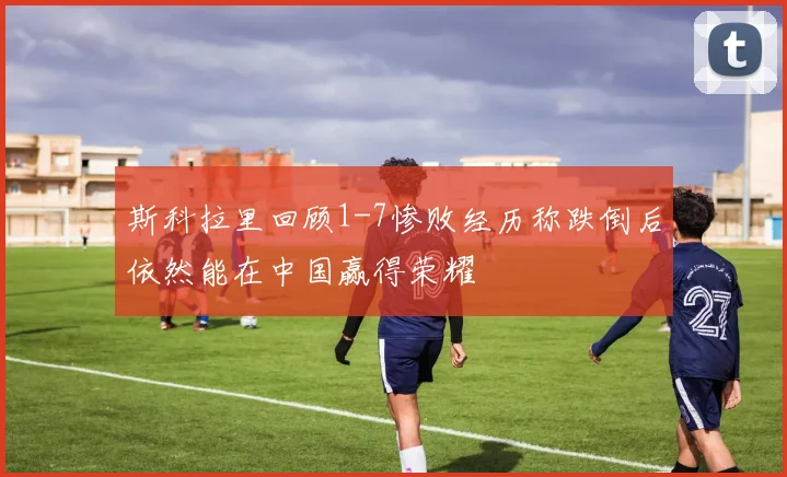 斯科拉里回顾1-7惨败经历称跌倒后依然能在中国赢得荣耀