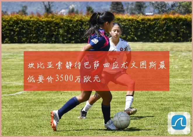 坎比亚索静待巴萨回应尤文图斯最低要价3500万欧元