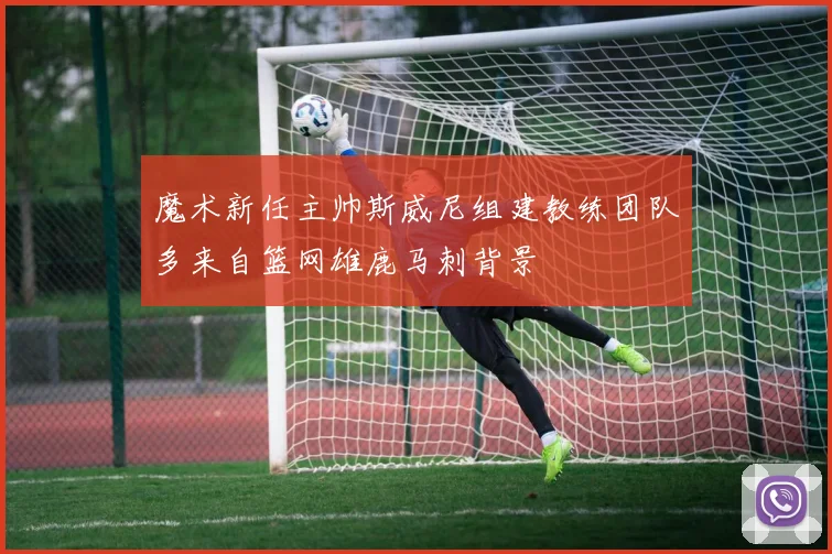 魔术新任主帅斯威尼组建教练团队多来自篮网雄鹿马刺背景